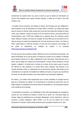 borraremos de nuestro lector rss, pero lo cierto es que el cliente de información es
mucho más exigente que cuando compra yogures, y saltar de un blog a otro sólo
cuesta un clic.


- El soltero de los cuarenta, que trabaja en banca, lee Finanzas.com por obligación y
está sindicado al rss de Microsiervos, Enrique Dans y Alt1040. Los utiliza para saber
qué se mueve en Internet. Este usuario lee lo que las tres anteriores fuentes le invitan
a leer, pero además, cuando se acerca el fin de semana busca y encuentra sitios de
recomendación como 11870.com, laNetro.com y algunos otros. Sin embargo, quiere
hacer rafting en Huesca y lo busca en Google. No será difícil que se encuentre con un
blog en el que se cuenten las peripecias de un fin de semana en la sierra, con fotos en
Flickr, quizá hasta un vídeo de Youtube y lo bien que se lo pasaron unos amigos. Si
les   gustó       la   experiencia,   no   dudarán    en    enlazar    a    la   empresa
(http://www.etoscana.com/blog/?p=29)


El buen servicio de la empresa vendió, además de un fin de semana emocionante, una
dosis de felicidad, por lo que se ganó un enlace por cumplir con su trabajo. Si además
esa empresa cuenta con un blog, multiplicará el valor del enlace. Descubrimos, por lo
tanto, que los blogs son medios de recomendación. Si esos chicos recibieron un trato
regular o negativo, no habrá post ni enlace en el mejor de los casos, pues el usuario
de internet es más propenso a la crítica tanto como cualquier otra persona lo es
cuando arremete contra un restaurante por el mal servicio recibido. Sólo basta ver los
comentarios en la sección de hostelería en laNetro.com para ver que lo que escribimos
es cierto: es más difícil encontrar una crítica positiva que doscientas negativas.


Por último, ¿no hubiera sido sensacional que el primer resultado en Google fuera el
blog de la empresa de rafting? Ya mencionamos al principio de este texto que los
blogs mejoran la visibilidad de la marca antes los buscadores, y los buscadores adoran
a los creadores de contenido.


- El estudiante universitario, con habilidades mucho más desarrolladas de navegación,
cuenta con una infinidad de fuentes a través de su lector rss. Frecuenta blogs de
amigos, blogs de profesores de su facultad, Messenger, correo electrónico, sitios de
recursos y música, MySpace, utiliza Twitter y se ríe con los vídeos de La Hora
Chanante en Youtube. Posee ciertas aficiones que no guardan relación con lo que

______________________________________________________________________
Asociación Nacional de Empresas de Internet, ANEI                 245
 