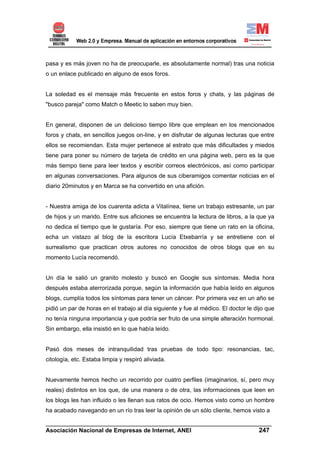 pasa y es más joven no ha de preocuparle, es absolutamente normal) tras una noticia
o un enlace publicado en alguno de esos foros.


La soledad es el mensaje más frecuente en estos foros y chats, y las páginas de
"busco pareja" como Match o Meetic lo saben muy bien.


En general, disponen de un delicioso tiempo libre que emplean en los mencionados
foros y chats, en sencillos juegos on-line, y en disfrutar de algunas lecturas que entre
ellos se recomiendan. Esta mujer pertenece al estrato que más dificultades y miedos
tiene para poner su número de tarjeta de crédito en una página web, pero es la que
más tiempo tiene para leer textos y escribir correos electrónicos, así como participar
en algunas conversaciones. Para algunos de sus ciberamigos comentar noticias en el
diario 20minutos y en Marca se ha convertido en una afición.


- Nuestra amiga de los cuarenta adicta a Vitalínea, tiene un trabajo estresante, un par
de hijos y un marido. Entre sus aficiones se encuentra la lectura de libros, a la que ya
no dedica el tiempo que le gustaría. Por eso, siempre que tiene un rato en la oficina,
echa un vistazo al blog de la escritora Lucía Etxebarría y se entretiene con el
surrealismo que practican otros autores no conocidos de otros blogs que en su
momento Lucía recomendó.


Un día le salió un granito molesto y buscó en Google sus síntomas. Media hora
después estaba aterrorizada porque, según la información que había leído en algunos
blogs, cumplía todos los síntomas para tener un cáncer. Por primera vez en un año se
pidió un par de horas en el trabajo al día siguiente y fue al médico. El doctor le dijo que
no tenía ninguna importancia y que podría ser fruto de una simple alteración hormonal.
Sin embargo, ella insistió en lo que había leído.


Pasó dos meses de intranquilidad tras pruebas de todo tipo: resonancias, tac,
citología, etc. Estaba limpia y respiró aliviada.


Nuevamente hemos hecho un recorrido por cuatro perfiles (imaginarios, sí, pero muy
reales) distintos en los que, de una manera o de otra, las informaciones que leen en
los blogs les han influido o les llenan sus ratos de ocio. Hemos visto como un hombre
ha acabado navegando en un río tras leer la opinión de un sólo cliente, hemos visto a

______________________________________________________________________
Asociación Nacional de Empresas de Internet, ANEI                 247
 
