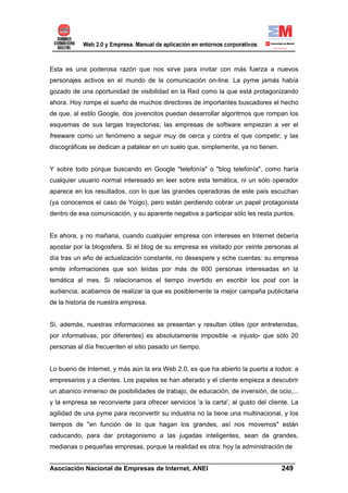 Esta es una poderosa razón que nos sirve para invitar con más fuerza a nuevos
personajes activos en el mundo de la comunicación on-line. La pyme jamás había
gozado de una oportunidad de visibilidad en la Red como la que está protagonizando
ahora. Hoy rompe el sueño de muchos directores de importantes buscadores el hecho
de que, al estilo Google, dos jovencitos puedan desarrollar algoritmos que rompan los
esquemas de sus largas trayectorias; las empresas de software empiezan a ver el
freeware como un fenómeno a seguir muy de cerca y contra el que competir; y las
discográficas se dedican a patalear en un suelo que, simplemente, ya no tienen.


Y sobre todo porque buscando en Google "telefonía" o "blog telefonía", como haría
cualquier usuario normal interesado en leer sobre esta temática, ni un sólo operador
aparece en los resultados, con lo que las grandes operadoras de este país escuchan
(ya conocemos el caso de Yoigo), pero están perdiendo cobrar un papel protagonista
dentro de esa comunicación, y su aparente negativa a participar sólo les resta puntos.


Es ahora, y no mañana, cuando cualquier empresa con intereses en Internet debería
apostar por la blogosfera. Si el blog de su empresa es visitado por veinte personas al
día tras un año de actualización constante, no desespere y eche cuentas: su empresa
emite informaciones que son leídas por más de 600 personas interesadas en la
temática al mes. Si relacionamos el tiempo invertido en escribir los post con la
audiencia, acabamos de realizar la que es posiblemente la mejor campaña publicitaria
de la historia de nuestra empresa.


Si, además, nuestras informaciones se presentan y resultan útiles (por entretenidas,
por informativas, por diferentes) es absolutamente imposible -e injusto- que sólo 20
personas al día frecuenten el sitio pasado un tiempo.


Lo bueno de Internet, y más aún la era Web 2.0, es que ha abierto la puerta a todos: a
empresarios y a clientes. Los papeles se han alterado y el cliente empieza a descubrir
un abanico inmenso de posibilidades de trabajo, de educación, de inversión, de ocio,...
y la empresa se reconvierte para ofrecer servicios 'a la carta', al gusto del cliente. La
agilidad de una pyme para reconvertir su industria no la tiene una multinacional, y los
tiempos de "en función de lo que hagan los grandes, así nos movemos" están
caducando, para dar protagonismo a las jugadas inteligentes, sean de grandes,
medianas o pequeñas empresas, porque la realidad es otra: hoy la administración de

______________________________________________________________________
Asociación Nacional de Empresas de Internet, ANEI                 249
 