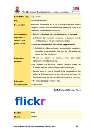 Facilidad de uso:   Muy sencilla

URL:                http://www.net2u.es/

Descripción:        Alternativa a medida de YouTube, que al igual que ella, permite
                    compartir vídeos y realizar comentarios sobre ellos, aunque en
                    un entorno completamente controlado.

Necesidades de         Difusión privada de información interna a la empresa
negocio de la          g. Difusión de reuniones, congresos o cualquier evento
empresa que                  confidencial y de interés para los empleados.
puede cubrir:
                       Difusión de contenidos visuales de larga duración

                       h. Difusión de vídeos extensos, con contenido publicitario,
                             educativo o con cualquier otro tipo de información que
                             pueda ser útil a los clientes.

Principales            Al ser una solución a medida, permite personalizar
ventajas:              completamente todo el entorno.

                       Al contrario que YouTube, permite compartir vídeos de
                       cualquier duración y con cualquier calidad de imagen.

                       Permite tener un control integral de la publicación de los
                       vídeos y de los comentarios que sobre ellos se hagan, de
                       forma que nunca atenten contra los intereses de la empresa.

Principales            No es tan conocida como YouTube.
inconvenientes:        Tiene coste.


                                                      2.2.5. Compartidores de fotos




Nombre:             flickr

Idioma              Español



______________________________________________________________________
Asociación Nacional de Empresas de Internet, ANEI                 25
 