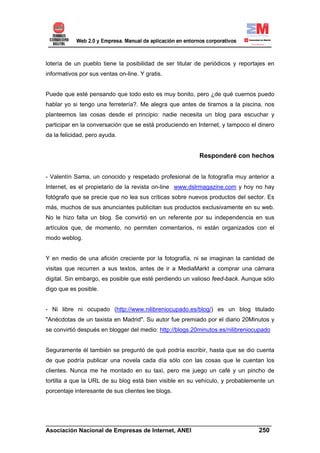 lotería de un pueblo tiene la posibilidad de ser titular de periódicos y reportajes en
informativos por sus ventas on-line. Y gratis.


Puede que esté pensando que todo esto es muy bonito, pero ¿de qué cuernos puedo
hablar yo si tengo una ferretería?. Me alegra que antes de tirarnos a la piscina, nos
planteemos las cosas desde el principio: nadie necesita un blog para escuchar y
participar en la conversación que se está produciendo en Internet, y tampoco el dinero
da la felicidad, pero ayuda.


                                                          Responderé con hechos


- Valentín Sama, un conocido y respetado profesional de la fotografía muy anterior a
Internet, es el propietario de la revista on-line www.dslrmagazine.com y hoy no hay
fotógrafo que se precie que no lea sus críticas sobre nuevos productos del sector. Es
más, muchos de sus anunciantes publicitan sus productos exclusivamente en su web.
No le hizo falta un blog. Se convirtió en un referente por su independencia en sus
artículos que, de momento, no permiten comentarios, ni están organizados con el
modo weblog.


Y en medio de una afición creciente por la fotografía, ni se imaginan la cantidad de
visitas que recurren a sus textos, antes de ir a MediaMarkt a comprar una cámara
digital. Sin embargo, es posible que esté perdiendo un valioso feed-back. Aunque sólo
digo que es posible.


- Ni libre ni ocupado (http://www.nilibreniocupado.es/blog/) es un blog titulado
"Anécdotas de un taxista en Madrid". Su autor fue premiado por el diario 20Minutos y
se convirtió después en blogger del medio: http://blogs.20minutos.es/nilibreniocupado


Seguramente él también se preguntó de qué podría escribir, hasta que se dio cuenta
de que podría publicar una novela cada día sólo con las cosas que le cuentan los
clientes. Nunca me he montado en su taxi, pero me juego un café y un pincho de
tortilla a que la URL de su blog está bien visible en su vehículo, y probablemente un
porcentaje interesante de sus clientes lee blogs.




______________________________________________________________________
Asociación Nacional de Empresas de Internet, ANEI                 250
 