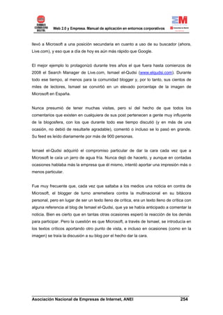 llevó a Microsoft a una posición secundaria en cuanto a uso de su buscador (ahora,
Live.com), y eso que a día de hoy es aún más rápido que Google.


El mejor ejemplo lo protagonizó durante tres años el que fuera hasta comienzos de
2008 el Search Manager de Live.com, Ismael el-Qudsi (www.elqudsi.com). Durante
todo ese tiempo, al menos para la comunidad blogger y, por lo tanto, sus cientos de
miles de lectores, Ismael se convirtió en un elevado porcentaje de la imagen de
Microsoft en España.


Nunca presumió de tener muchas visitas, pero sí del hecho de que todos los
comentarios que existen en cualquiera de sus post pertenecen a gente muy influyente
de la blogosfera, con los que durante todo ese tiempo discutió (y en más de una
ocasión, no debió de resultarle agradable), comentó o incluso se lo pasó en grande.
Su feed es leído diariamente por más de 900 personas.


Ismael el-Qudsi adquirió el compromiso particular de dar la cara cada vez que a
Microsoft le caía un jarro de agua fría. Nunca dejó de hacerlo, y aunque en contadas
ocasiones hablaba más la empresa que él mismo, intentó aportar una impresión más o
menos particular.


Fue muy frecuente que, cada vez que saltaba a los medios una noticia en contra de
Microsoft, el blogger de turno arremetiera contra la multinacional en su bitácora
personal, pero en lugar de ser un texto lleno de crítica, era un texto lleno de crítica con
alguna referencia al blog de Ismael el-Qudsi, que ya se había anticipado a comentar la
noticia. Bien es cierto que en tantas otras ocasiones esperó la reacción de los demás
para participar. Pero la cuestión es que Microsoft, a través de Ismael, se introducía en
los textos críticos aportando otro punto de vista, e incluso en ocasiones (como en la
imagen) se traía la discusión a su blog por el hecho dar la cara.




______________________________________________________________________
Asociación Nacional de Empresas de Internet, ANEI                 254
 