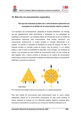 10. Web 2.0 y la comunicación corporativa


          Uso que las empresas pueden dar a este fenómeno aplicando sus
               conceptos en el ámbito de la comunicación interna y externa.


“Los mercados son conversaciones”, destacaba el Cluetrain Manifiesto. Un mensaje
que las organizaciones están aprendiendo a contemplar en sus estrategias de
marketing y comunicación. Las empresas deben ser conscientes de que el modelo de
comunicación    tradicional   está   evolucionando.   Este   modelo   reproducía   una
comunicación unidireccional: un emisor lanzaba un mensaje determinado a un
receptor, sin permitir la respuesta (el feedback) por parte del receptor. Es decir, la
empresa enviaba un mensaje (rueda de prensa, nota de prensa…) a su público
objetivo y éste no tenía la posibilidad de responder a ese mensaje. Las empresas se
sentían muy cómodas con este modelo de comunicación lineal, ya que muchas de
ellas lograban más o menos controlar el mensaje en los medios de comunicación
tradicionales a través de importantes campañas de relaciones públicas, inserciones de
publicidad y acciones vía patrocinio.




Pie: Evolución del modelo lineal de comunicación a un modelo participativo


Pero este modelo de comunicación está evolucionando hacia un nuevo modelo
colaborativo basado en la comunicación participativa. En este nuevo contexto, el
emisor comparte el mensaje con sus diferentes públicos objetivos, pudiendo éstos
conversar e intercambiar sus opiniones con el resto de miembros implicados en la


______________________________________________________________________
Asociación Nacional de Empresas de Internet, ANEI                 260
 