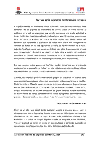 YouTube como plataforma de intercambio de vídeos


Con prácticamente 200 millones de vídeos publicados, YouTube se ha convertido en la
referencia de las páginas de intercambio de vídeos. Crear un vídeo “casero” y
publicarlo en la web es un proceso muy sencillo que genera una amplia visibilidad a
través de técnicas basadas en el tradicional marketing viral. Únicamente tenemos que
tener en cuenta el volumen de vídeos de esta página para darnos cuenta del
fenómeno que representa: la publicación de vídeos en un día en YouTube genera un
volumen de tráfico en la Red equivalente al envío de 75.000 millones de e-mails.
Además, YouTube cuenta con uno de los índices más altos de permanencia en una
web, con cerca de 11,5 minutos por usuario; un factor clave y decisivo para cualquier
anunciante en Internet. Pero su rápida implantación no se ha producido únicamente a
nivel público, sino también en las propias organizaciones, en el ámbito interno.


En este sentido, estos vídeos en YouTube pueden convertirse en la memoria
audiovisual de la compañía, al “colgar” en esta plataforma de intercambio de vídeos
los materiales de los eventos y / o actividades que organice la empresa.


Además, las empresas pueden crear canales propios de televisión por Internet para
dar a conocer las noticias de interés que se producen en la entidad a toda la plantilla.
Recientemente, el BBVA ha puesto en marcha la primera televisión por Internet de una
entidad financiera en Europa, TV IP BBVA. Esta innovadora fórmula de comunicación,
dirigida inicialmente a los 100.000 empleados del grupo, pretende acercar las noticias
de mayor interés del banco, pero también dar cabida a programas de entretenimiento,
proyectos de responsabilidad corporativa y foros de reputación social, entre otros.


                                                     Intercambio de fotos en Flickr


Flickr es un sitio web social donde cualquier usuario o empresa puede subir y
almacenar todo tipo de fotografías. Cuenta ya con más de 150 millones de imágenes
almacenadas en sus bases de datos. Existen otras plataformas similares como
Panoramio o la propia de Google. Algunos motores de búsqueda, como Technorati,
Yahoo y Exalead, ya tienen en cuenta en sus resultados el contenido publicado en
comunidades expertas como esta o bien como del.ici.ous, Wikipedia, etc.


______________________________________________________________________
Asociación Nacional de Empresas de Internet, ANEI                 270
 