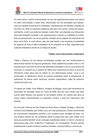 Por este motivo, nuestra recomendación es que las organizaciones abran una cuenta
en estas comunidades y suban fotos relacionadas con las actividades que realizan,
como por ejemplo encuentros de empleados, presentaciones de estudios, portadas de
los libros, etc. Sólo es necesario registrarse para abrir una cuenta: nombre de usuario,
contraseña, e-mail y ya podemos empezar a subir fotos. Las etiquetas que indiquemos
para cada fotografía ayudarán a las organizaciones a mejorar su visibilidad en la Red.
Ésta es precisamente una de las grandes ventajas de las páginas de intercambio de
fotos como Flickr. A nivel interno, este sitio web facilita a las empresas la posibilidad
de disponer de todo el álbum fotográfico de la compañía en la Red, disponible para
cualquier empleado a través de un código de acceso.


                                           Twitter como herramienta corporativa


Twitter y Pownce son las últimas herramientas sociales que han revolucionado la
denominada Internet de segunda generación. Estas plataformas pueden servir a una
empresa para comunicar de forma ágil diferentes actividades como la convocatoria de
reuniones, la creación de un sistema de alerta para situaciones de crisis, el envío de
información sobre sitios web de interés en una determinada ciudad / zona a sus
comerciales, la distribución interna de noticias publicadas sobre la competencia, la
publicación de breves sobre ascensos, cambios organizativos, bajas de personal,
cambio de horario, etc.


El creador de Twitter, Evan Williams, fundador de Blogger, lanzó esta herramienta de
transmisión de mensajes cortos en marzo de 2006, pero fue unos meses más tarde
cuando logró hacerse muy popular en los Estados Unidos. En nuestro país lleva ya
varios meses introduciéndose en pequeños círculos y entre los internautas más
jóvenes.


Por otro lado, Pownce ha sido creada por Kevin Rose, fundador de Digg, y ofrece las
mismas funcionalidades que Twitter, pero con más prestaciones. Ambas herramientas
de comunicación instantánea permiten a sus usuarios enviar mensajes de texto, con
una longitud máxima de 140 caracteres desde el propio sitio web, pero Twitter es la
única que permite también enviar mensajes instantáneos desde un móvil o a través de
aplicaciones tales como Twitterrific o Twittergram. En comparación, Pownce permite
preseleccionar a quién enviamos nuestros mensajes: a todo el público, a una red de
______________________________________________________________________
Asociación Nacional de Empresas de Internet, ANEI                 271
 