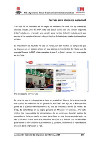 YouTube como plataforma audiovisual


YouTube se ha convertido en la página de referencia de este tipo de videotecas
sociales. Desde junio de 2007, esta web social cuenta con una versión española
(http://youtube.es), y también una versión para móviles (http://m.youtube.com) que
permite a los usuarios el acceso a los contenidos de la página a través de dispositivos
móviles.


La implantación de YouTube ha sido tan rápida, que son muchas las compañías que
ya disponen de un espacio propio en esta página de intercambio de vídeos. Así, la
agencia Reuters, la BBC o las españolas Antena 3 y Cuatro cuentan con un espacio
en YouTube.




Pie: Mercadona en YouTube


La clave de este tipo de páginas se basa en su viralidad. Hemos de tener en cuenta
que cuando los miembros de la “generación YouTube” ven algo en la Red que les
gusta, se lo cuentan inmediatamente a su lista de contactos a través de Twitter, de
SMS, de comentarios en su página personal en Myspace o Facebook… Por este
motivo, los responsables de comunicación de las empresas deberían evaluar la
conveniencia de llevar a cabo acciones específicas en este tipo de espacios web, ya
sea publicando vídeos sobre sus productos, servicios y /o eventos con sus etiquetas
para facilitar la indexación de sus contenidos y, por tanto, incrementar la visibilidad del
sitio web de la empresa en la Red.


______________________________________________________________________
Asociación Nacional de Empresas de Internet, ANEI                 277
 