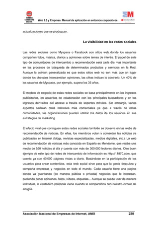 actualizaciones que se produzcan.


                                              La visibilidad en las redes sociales


Las redes sociales como Myspace o Facebook son sitios web donde los usuarios
comparten fotos, música, diarios y opiniones sobre temas de interés. El papel de este
tipo de comunidades de intercambio y recomendación será cada día más importante
en los procesos de búsqueda de determinados productos y servicios en la Red.
Aunque la opinión generalizada es que estos sitios web no son más que un lugar
donde los chavales intercambian opiniones, las cifras indican lo contrario. Un 40% de
los usuarios de Myspace, por ejemplo, supera los 35 años.


El modelo de negocio de estas redes sociales se basa principalmente en los ingresos
publicitarios, en acuerdos de colaboración con los principales buscadores y en los
ingresos derivados del acceso a través de soportes móviles. Sin embargo, varios
expertos señalan otros intereses más comerciales ya que a través de estas
comunidades, las organizaciones pueden utilizar los datos de los usuarios en sus
estrategias de marketing.


El efecto viral que consiguen estas redes sociales también se observa en las webs de
recomendación de noticias. En ellas, los miembros votan y comentan las noticias ya
publicadas en Internet (blogs, revistas especializadas, medios digitales, etc.). La web
de recomendación de noticias más conocida en España es Menéame, que recibe una
media de 550 noticias al día y cuenta con más de 300.000 lectores diarios. Otro buen
ejemplo de este tipo de redes de intercambio de información es http://11870.com, que
cuenta ya con 40.000 páginas vistas a diario. Basándose en la participación de los
usuarios para crear contenidos, esta web social sirve para que la gente descubra y
comparta empresas y negocios en todo el mundo. Cada usuario tiene una página
donde va guardando (de manera pública o privada) negocios que le interesan,
pudiendo poner opiniones, fotos, vídeos, etiquetas... Aunque se puede usar de manera
individual, el verdadero potencial viene cuando lo compartimos con nuestro círculo de
amigos.




______________________________________________________________________
Asociación Nacional de Empresas de Internet, ANEI                 280
 