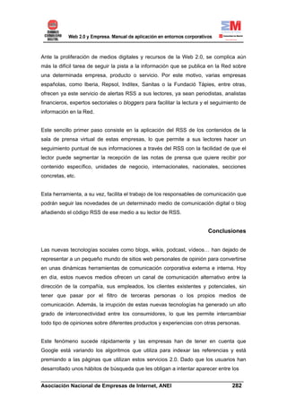 Ante la proliferación de medios digitales y recursos de la Web 2.0, se complica aún
más la difícil tarea de seguir la pista a la información que se publica en la Red sobre
una determinada empresa, producto o servicio. Por este motivo, varias empresas
españolas, como Iberia, Repsol, Inditex, Sanitas o la Fundació Tàpies, entre otras,
ofrecen ya este servicio de alertas RSS a sus lectores, ya sean periodistas, analistas
financieros, expertos sectoriales o bloggers para facilitar la lectura y el seguimiento de
información en la Red.


Este sencillo primer paso consiste en la aplicación del RSS de los contenidos de la
sala de prensa virtual de estas empresas, lo que permite a sus lectores hacer un
seguimiento puntual de sus informaciones a través del RSS con la facilidad de que el
lector puede segmentar la recepción de las notas de prensa que quiere recibir por
contenido específico, unidades de negocio, internacionales, nacionales, secciones
concretas, etc.


Esta herramienta, a su vez, facilita el trabajo de los responsables de comunicación que
podrán seguir las novedades de un determinado medio de comunicación digital o blog
añadiendo el código RSS de ese medio a su lector de RSS.


                                                                         Conclusiones


Las nuevas tecnologías sociales como blogs, wikis, podcast, vídeos… han dejado de
representar a un pequeño mundo de sitios web personales de opinión para convertirse
en unas dinámicas herramientas de comunicación corporativa externa e interna. Hoy
en día, estos nuevos medios ofrecen un canal de comunicación alternativo entre la
dirección de la compañía, sus empleados, los clientes existentes y potenciales, sin
tener que pasar por el filtro de terceras personas o los propios medios de
comunicación. Además, la irrupción de estas nuevas tecnologías ha generado un alto
grado de interconectividad entre los consumidores, lo que les permite intercambiar
todo tipo de opiniones sobre diferentes productos y experiencias con otras personas.


Este fenómeno sucede rápidamente y las empresas han de tener en cuenta que
Google está variando los algoritmos que utiliza para indexar las referencias y está
premiando a las páginas que utilizan estos servicios 2.0. Dado que los usuarios han
desarrollado unos hábitos de búsqueda que les obligan a intentar aparecer entre los
______________________________________________________________________
Asociación Nacional de Empresas de Internet, ANEI                 282
 