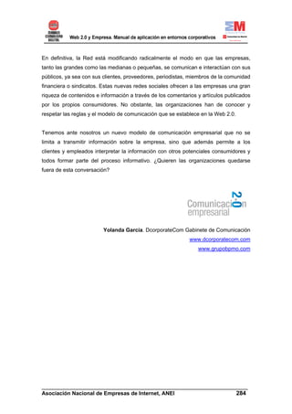 En definitiva, la Red está modificando radicalmente el modo en que las empresas,
tanto las grandes como las medianas o pequeñas, se comunican e interactúan con sus
públicos, ya sea con sus clientes, proveedores, periodistas, miembros de la comunidad
financiera o sindicatos. Estas nuevas redes sociales ofrecen a las empresas una gran
riqueza de contenidos e información a través de los comentarios y artículos publicados
por los propios consumidores. No obstante, las organizaciones han de conocer y
respetar las reglas y el modelo de comunicación que se establece en la Web 2.0.


Tenemos ante nosotros un nuevo modelo de comunicación empresarial que no se
limita a transmitir información sobre la empresa, sino que además permite a los
clientes y empleados interpretar la información con otros potenciales consumidores y
todos formar parte del proceso informativo. ¿Quieren las organizaciones quedarse
fuera de esta conversación?




                         Yolanda García. DcorporateCom Gabinete de Comunicación
                                                            www.dcorporatecom.com
                                                                www.grupobpmo.com




______________________________________________________________________
Asociación Nacional de Empresas de Internet, ANEI                 284
 
