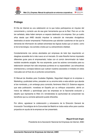 Prólogo

El Día de Internet es una celebración en la que todos participamos en impulso del
conocimiento y correcto uso de esa gran herramienta que es la Red. Pero en un día
tan señalado, debe haber siempre un espacio destinado a la empresa. Son ya cuatro
años desde que ANEI decidió impulsar la colección de manuales divulgativos
destinados al sector empresarial. Publicaciones que abordan cuestiones en las que la
demanda de información de calidad solventase las lógicas dudas que un sector, como
el de la tecnología, nos somete a todos por su extraordinaria vitalidad.


Constantemente nos vemos abordados por empresas de todo tipo requiriendo un
desglose accesible de lo más nuevo en el mercado. En esta filosofía hemos impulsado
diferentes guías para el empresariado; todas con el común denominador de haber
recibido excelente acogida. No nos sorprende, pues los autores convocados para su
elaboración siempre han sido empresas punteras en su especialidad. Las exhaustivas
orientaciones y consejos básicos que vuelcan nuestros asociados e invitados en estos
manuales son el fruto de un profundo conocimiento.


El Manual de Alcaldes para Ciudades Digitales, Seguridad integral en la empresa o
Marketing y publicidad online, preceden en su enorme éxito a esta edición que aborda
el tan nombrado, y sin embargo poco conocido, fenómeno Web 2.0. Estamos seguros
que esta publicación, novedosa en España por su enfoque corporativo, abrirá un
marco de reflexión y aprendizaje para las empresas en la fascinante evolución y
desafío que representa la Web 2.0, brindándoles la oportunidad de comprender los
beneficios que su correcta aplicación puede ofrecerles.


Por último, agradecer la colaboración y entusiasmo de la Dirección General de
Innovación Tecnológica de la Comunidad de Madrid en todos estos años para cuantos
proyectos en ayuda de la empresa se han presentado.




                                                                   Miguel Errasti Argal.
                  Presidente de la Asociación Nacional de Empresas de Internet, ANEI



______________________________________________________________________
Asociación Nacional de Empresas de Internet, ANEI                 3
 