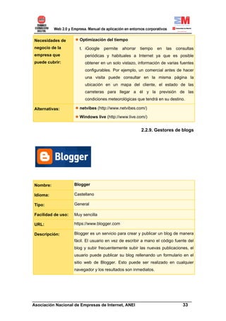 Necesidades de        Optimización del tiempo
negocio de la         t. iGoogle   permite    ahorrar   tiempo   en   las   consultas
empresa que              periódicas y habituales a Internet ya que es posible
puede cubrir:            obtener en un solo vistazo, información de varias fuentes
                         configurables. Por ejemplo, un comercial antes de hacer
                         una visita puede consultar en la misma página la
                         ubicación en un mapa del cliente, el estado de las
                         carreteras para llegar a él y la previsión de las
                         condiciones meteorológicas que tendrá en su destino.

Alternativas:         netvibes (http://www.netvibes.com/)

                      Windows live (http://www.live.com/)


                                                        2.2.9. Gestores de blogs




Nombre:             Blogger

Idioma:             Castellano

Tipo:               General

Facilidad de uso:   Muy sencilla

URL:                https://www.blogger.com

Descripción:        Blogger es un servicio para crear y publicar un blog de manera
                    fácil. El usuario en vez de escribir a mano el código fuente del
                    blog y subir frecuentemente subir las nuevas publicaciones, el
                    usuario puede publicar su blog rellenando un formulario en el
                    sitio web de Blogger. Esto puede ser realizado en cualquier
                    navegador y los resultados son inmediatos.




______________________________________________________________________
Asociación Nacional de Empresas de Internet, ANEI                 33
 