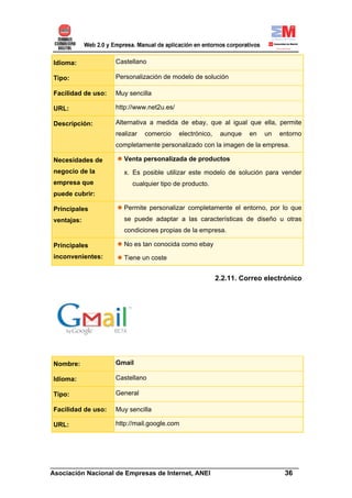Idioma:             Castellano

Tipo:               Personalización de modelo de solución

Facilidad de uso:   Muy sencilla

URL:                http://www.net2u.es/

Descripción:        Alternativa a medida de ebay, que al igual que ella, permite
                    realizar   comercio    electrónico,    aunque   en   un   entorno
                    completamente personalizado con la imagen de la empresa.

Necesidades de         Venta personalizada de productos
negocio de la          x. Es posible utilizar este modelo de solución para vender
empresa que               cualquier tipo de producto.
puede cubrir:

Principales            Permite personalizar completamente el entorno, por lo que
ventajas:              se puede adaptar a las características de diseño u otras
                       condiciones propias de la empresa.

Principales            No es tan conocida como ebay
inconvenientes:        Tiene un coste


                                                          2.2.11. Correo electrónico




Nombre:             Gmail

Idioma:             Castellano

Tipo:               General

Facilidad de uso:   Muy sencilla

URL:                http://mail.google.com




______________________________________________________________________
Asociación Nacional de Empresas de Internet, ANEI                 36
 