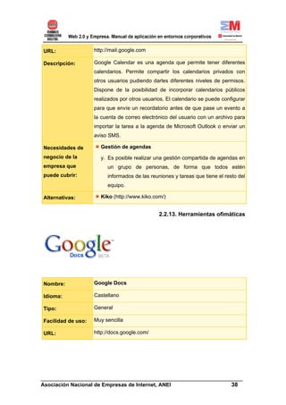URL:                http://mail.google.com

Descripción:        Google Calendar es una agenda que permite tener diferentes
                    calendarios. Permite compartir los calendarios privados con
                    otros usuarios pudiendo darles diferentes niveles de permisos.
                    Dispone de la posibilidad de incorporar calendarios públicos
                    realizados por otros usuarios. El calendario se puede configurar
                    para que envíe un recordatorio antes de que pase un evento a
                    la cuenta de correo electrónico del usuario con un archivo para
                    importar la tarea a la agenda de Microsoft Outlook o enviar un
                    aviso SMS.

Necesidades de        Gestión de agendas
negocio de la         y. Es posible realizar una gestión compartida de agendas en
empresa que              un grupo de personas, de forma que todos estén
puede cubrir:            informados de las reuniones y tareas que tiene el resto del
                         equipo.

Alternativas:         Kiko (http://www.kiko.com/)


                                               2.2.13. Herramientas ofimáticas




Nombre:             Google Docs

Idioma:             Castellano

Tipo:               General

Facilidad de uso:   Muy sencilla

URL:                http://docs.google.com/




______________________________________________________________________
Asociación Nacional de Empresas de Internet, ANEI                 38
 