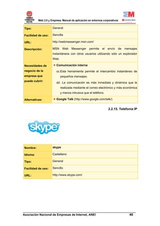 Tipo:               General

Facilidad de uso:   Sencilla

URL:                http://webmessenger.msn.com/

Descripción:        MSN     Web    Messenger     permite   el   envío   de   mensajes
                    instantáneos con otros usuarios utilizando sólo un explorador
                    Web.

Necesidades de        Comunicación interna
negocio de la         cc.Esta herramienta permite el intercambio instantáneo de
empresa que                pequeños mensajes.
puede cubrir:
                      dd. La comunicación es más inmediata y dinámica que la
                           realizada mediante el correo electrónico y más económica
                           y menos intrusiva que el teléfono.

Alternativas:         Google Talk (http://www.google.com/talk/)


                                                                2.2.15. Telefonía IP




Nombre:             skype

Idioma:             Castellano

Tipo:               General

Facilidad de uso:   Sencillo

URL:                http://www.skype.com/




______________________________________________________________________
Asociación Nacional de Empresas de Internet, ANEI                 40
 