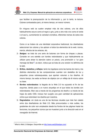 que facilitan la jerarquización de la información y, por lo tanto, la lectura.
          Colores contrastados pero, al mismo tiempo, en menor número.


          En ninguna web se suelen emplear más de dos colores, uno de ellos
          habitualmente oscuro como el negro o gris, junto a otro más vivo como el verde
          o el azul y, aumentando la variedad cromática, diferentes tramas de estos dos
          colores.


          Como si se tratara de una identidad corporativa tradicional, los diseñadores
          seleccionan los colores y los aplican a todos los elementos de la web: iconos,
          menús, efectos de los enlaces, etc.
      2- Badges: se trata de una serie de botones con forma de chapas o placas.
          Consiste en una estrella con bordes redondeados y que habitualmente se
          utilizan para atraer la atención sobre un precio, una promoción o “un gran
          mensaje de Beta”4, es decir, indica que se trata de una versión no definitiva de
          la web.
      3- Brillos, destellos y reflejos: tanto los logotipos como las barras de menú y los
          distintos elementos de las composiciones cuentan con destellos de luz y
          pequeñas zonas sobreexpuestas, que aportan volumen a los diseños. Al
          mismo tiempo, las webs se llenan de objetos con un reflejo de él mismo sobre
          su base.
      4- Bordes redondeados: la llegada de la Web 2.0 ha supuesto el fin de las
          esquinas, dando paso a un nuevo arquetipo en el que todos los bordes son
          redondeados. Bien sea a través de los programas de diseño o a través de las
          hojas de estilo CSS; incluso han surgido una gran cantidad de aplicaciones
          online que redondean los diseños por nosotros.
      5- Degradados: sin duda es una de las técnicas visuales que más han calado
          entre dos diseñadores de Web 2.0. Más pronunciados o más sutiles, los
          gradientes de color son empleados desde los fondos de las páginas hasta los
          favicones, los pequeños iconos que se muestran junto a la dirección web en el
          navegador de Internet.




4
    What is Web 2.0 Badges. Disponible en http://www.web20badges.com/

______________________________________________________________________
Asociación Nacional de Empresas de Internet, ANEI                 46
 