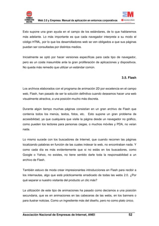 Esto supone una gran ayuda en el campo de los estándares, de lo que hablaremos
más adelante. Lo más importante es que cada navegador interpreta a su modo el
código HTML, por lo que los desarrolladores web se ven obligados a que sus páginas
puedan ser consultadas por distintos medios.


Inicialmente se optó por hacer versiones específicas para cada tipo de navegador,
pero es un coste inasumible ante la gran proliferación de aplicaciones y dispositivos.
No queda más remedio que utilizar un estándar común.


                                                                           3.5. Flash


Los archivos elaborados con el programa de animación 2D por excelencia en el campo
web, Flash, han pasado de ser la solución definitiva cuando deseamos hacer una web
visualmente atractiva, a una posición mucho más discreta.


Durante algún tiempo muchas páginas consistían en un gran archivo de Flash que
contenía todos los menús, textos, fotos, etc.     Esto supone un gran problema de
accesibilidad, ya que cualquiera que visite la página desde un navegador no gráfico,
como pueden los lectores para personas ciegas, o muchos móviles y PDA, no veían
nada.


Lo mismo sucede con los buscadores de Internet, que cuando recorren las páginas
localizando palabras en función de las cuales indexar la web, no encontraban nada. Y
como cada día es más evidentemente que si no estás en los buscadores, como
Google o Yahoo, no existes, no tiene sentido darle toda la responsabilidad a un
archivo de Flash.


También estuvo de moda crear impresionantes introducciones en Flash para recibir a
los internautas, algo que está prácticamente erradicado de todas las webs 2.0. ¿Por
qué separar a nuestro visitante del producto un clic más?


La utilización de este tipo de animaciones ha pasado como decíamos a una posición
secundaria, que es en animaciones en las cabeceras de las webs, en los banners o
para ilustrar noticias. Como un ingrediente más del diseño, pero no como plato único.


______________________________________________________________________
Asociación Nacional de Empresas de Internet, ANEI                 52
 