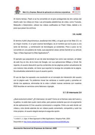 Al mismo tiempo, Flash si se ha convertido en el gran protagonista de otro campo del
diseño web: los vídeos en línea. Las principales plataformas de vídeo, como Youtube,
Metacafe o Dailymotion, utilizan los vídeos codificados en Flash Video, debido a lo
poco que pesan los archivos


                                                                                  3.6. AJAX


El término AJAX (Asynchronous JavaScript And XML), al igual que el de Web 2.0, no
es ningún invento, ni un gran avance tecnológico, es el nombre que se le puso a una
serie de técnicas y combinación de tecnologías ya existentes. Poco a poco se ha
convertido en una palabra de moda, que popularizó Jesse James Garrett en su artículo
“Ajax: A New Approach to Web Applications”8.


El ejemplo que popularizó el uso de esta tecnología fue como casi siempre, al hablar
de web hoy en día, de la mano de Google, con sus aplicaciones GMaps y Gmail. De
repente, el usuario descubrió que los contenidos de las páginas podían actualizarse de
una manera más amable, sin tener que soportar la recarga de completa de la página.
Se actualizaba solamente lo que el usuario quería.


El uso de Ajax ha supuesto una revolución en el concepto de interacción del usuario
con la página web. Ya podemos mover las ventanas a nuestro gusto y ponerlas en
donde nos apetezca, eliminarlas de la vista o añadir nuevas ventanas con nuestras
RSS favoritas en servicios como Netvives o Igoogle.


                                                                     3.7. El internauta 2.0


¿Qué evolucionó antes? ¿El internauta o la web? Como en el famoso caso del huevo y
la gallina, no está claro quién nació antes, pero parece evidente que con el surgimiento
de las aplicaciones 2.0 los usuarios comenzaron a exigirlas. Entre una web donde ver
vídeos y otra donde además de ver vídeos puedo comentarlo, compartirlo y subir los
míos propios, el usuario elegirá siempre la segunda opción.


8
    GARRET, J.J. Ajax: A New Approach to Web Applications. Adaptive Path, 2005.
Disponible en http://www.adaptivepath.com/ideas/essays/archives/000385.php

______________________________________________________________________
Asociación Nacional de Empresas de Internet, ANEI                 53
 