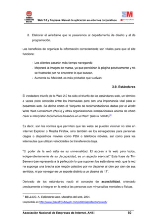 8. Elaborar el wireframe que le pasaremos al departamento de diseño y al de
          programación.


Los beneficios de organizar la información correctamente son vitales para que el site
funcione:


          - Los clientes pasarán más tiempo navegando
          - Mejorará la imagen de marca, ya que percibirán la página positivamente y no
            se frustrarán por no encontrar lo que buscan.
          - Aumenta su fidelidad, es más probable que vuelvan.


                                                                       3.9. Estándares

El verdadero triunfo de la Web 2.0 ha sido el triunfo de los estándares web, un término
a veces poco conocido entre los internautas pero con una importancia vital para el
desarrollo web. Se define como el “conjunto de recomendaciones dadas por el World
Wide Web Consortium (W3C) y otras organizaciones internacionales acerca de cómo
crear e interpretar documentos basados en el Web” (Alexis Bellido)16.


Es decir, son las normas que permiten que las webs se puedan visionar no sólo en
Internet Explorer o Mozilla Firefox, sino también en los navegadores para personas
ciegas o dispositivos móviles como PDA o teléfonos móviles, así como para los
internautas que utilizan velocidades de transferencia baja.


“El poder de la web está en su universalidad. El acceso a la web para todos,
independientemente de su discapacidad, es un aspecto esencial.” Esta frase de Tim
Berners-Lee representa a la perfección lo que suponen los estándares web: que la red
no suponga una brecha con ningún colectivo por no disponer al cien por cien de sus
sentidos, ni por navegar en un soporte distinto a un plasma de 17”.


Derivado de los estándares nació el concepto de accesibilidad, orientado
precisamente a integrar en la web a las personas con minusvalías mentales o físicas.


16
     BELLIDO, A. Estándares web. Maestros del web, 2004.
Disponible en http://www.maestrosdelweb.com/editorial/estandaresweb/

______________________________________________________________________
Asociación Nacional de Empresas de Internet, ANEI                 60
 