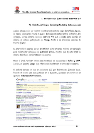 3. Herramientas publicitarias de la Web 2.0


                    A) - SEM: Search Engine Marketing (Marketing de buscadores)


A estas alturas puede ser ya difícil considerar este sistema propio de la Web 2.0 pues,
de hecho, existía antes mismo de que se definiese este salto evolutivo en Internet. Sin
embargo, en las primeras nociones sobre la Web 2.0 se usaba como ejemplo el
sistema de enlaces patrocinados de Google frente a los anteriores sistemas de
Internet Display.


La diferencia en esencia es que Doubleclick es la referencia mundial en tecnología
para implementar campañas de publicidad gráfica, mientras que Google lanzó su
sistema de enlaces patrocinados en buscadores.


No es el único. También ofrecen esta modalidad los buscadores de Yahoo y MIVA.
Aunque, en España, Google es la referencia indiscutible en el campo de buscadores.


El sistema consiste en que el anunciante puja por determinadas palabras clave.
Cuando el usuario usa esas palabras en el buscador, aparecerá el anuncio en el
apartado de Enlaces Patrocinados.




______________________________________________________________________
Asociación Nacional de Empresas de Internet, ANEI                 71
 
