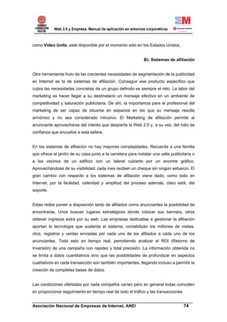 como Video Units, está disponible por el momento sólo en los Estados Unidos.


                                                              B)- Sistemas de afiliación


Otra herramienta fruto de las crecientes necesidades de segmentación de la publicidad
en Internet es la de sistemas de afiliación. Conseguir ese producto específico que
cubra las necesidades concretas de un grupo definido es siempre el reto. La labor del
marketing es hacer llegar a su destinatario un mensaje efectivo en un ambiente de
competitividad y saturación publicitaria. De ahí, la importancia para el profesional del
marketing de ser capaz de situarse en espacios en los que su mensaje resulte
armónico y no sea considerado intrusivo. El Marketing de afiliación permite al
anunciante aprovecharse del interés que despierta la Web 2.0 y, a su vez, del halo de
confianza que envuelve a esta esfera.


En los sistemas de afiliación no hay mayores complejidades. Recuerda a una familia
que ofrece el jardín de su casa junto a la carretera para instalar una valla publicitaria o
a los vecinos de un edificio con un lateral cubierto por un enorme gráfico.
Aprovechándose de su visibilidad, cada mes reciben un cheque sin ningún esfuerzo. El
gran cambio con respecto a los sistemas de afiliación viene dado, como todo en
Internet, por la facilidad, celeridad y amplitud del proceso además, claro está, del
soporte.


Estas redes ponen a disposición tanto de afiliados como anunciantes la posibilidad de
encontrarse. Unos buscan lugares estratégicos donde colocar sus banners, otros
obtener ingresos extra por su web. Las empresas dedicadas a gestionar la afiliación
aportan la tecnología que sustenta el sistema; contabilizan los millones de visitas,
clics, registros y ventas enviadas por cada uno de los afiliados a cada uno de los
anunciantes. Todo esto en tiempo real, permitiendo analizar el ROI (Retorno de
Inversión) de una campaña con rapidez y total precisión. La información obtenida no
se limita a datos cuantitativos sino que las posibilidades de profundizar en aspectos
cualitativos en cada transacción son también importantes, llegando incluso a permitir la
creación de completas bases de datos.


Las condiciones ofertadas por cada compañía varían pero en general todas coinciden
en proporcionar seguimiento en tiempo real de todo el tráfico y las transacciones

______________________________________________________________________
Asociación Nacional de Empresas de Internet, ANEI                 74
 