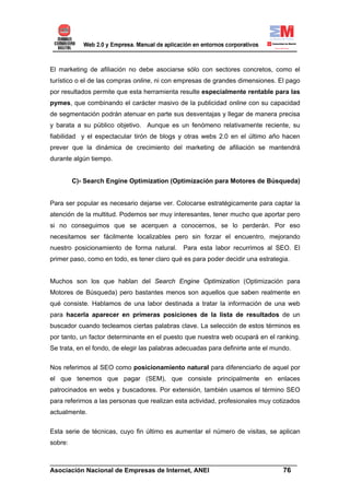 El marketing de afiliación no debe asociarse sólo con sectores concretos, como el
turístico o el de las compras online, ni con empresas de grandes dimensiones. El pago
por resultados permite que esta herramienta resulte especialmente rentable para las
pymes, que combinando el carácter masivo de la publicidad online con su capacidad
de segmentación podrán atenuar en parte sus desventajas y llegar de manera precisa
y barata a su público objetivo. Aunque es un fenómeno relativamente reciente, su
fiabilidad y el espectacular tirón de blogs y otras webs 2.0 en el último año hacen
prever que la dinámica de crecimiento del marketing de afiliación se mantendrá
durante algún tiempo.


         C)- Search Engine Optimization (Optimización para Motores de Búsqueda)


Para ser popular es necesario dejarse ver. Colocarse estratégicamente para captar la
atención de la multitud. Podemos ser muy interesantes, tener mucho que aportar pero
si no conseguimos que se acerquen a conocernos, se lo perderán. Por eso
necesitamos ser fácilmente localizables pero sin forzar el encuentro, mejorando
nuestro posicionamiento de forma natural.      Para esta labor recurrimos al SEO. El
primer paso, como en todo, es tener claro qué es para poder decidir una estrategia.


Muchos son los que hablan del Search Engine Optimization (Optimización para
Motores de Búsqueda) pero bastantes menos son aquellos que saben realmente en
qué consiste. Hablamos de una labor destinada a tratar la información de una web
para hacerla aparecer en primeras posiciones de la lista de resultados de un
buscador cuando tecleamos ciertas palabras clave. La selección de estos términos es
por tanto, un factor determinante en el puesto que nuestra web ocupará en el ranking.
Se trata, en el fondo, de elegir las palabras adecuadas para definirte ante el mundo.

Nos referimos al SEO como posicionamiento natural para diferenciarlo de aquel por
el que tenemos que pagar (SEM), que consiste principalmente en enlaces
patrocinados en webs y buscadores. Por extensión, también usamos el término SEO
para referirnos a las personas que realizan esta actividad, profesionales muy cotizados
actualmente.


Esta serie de técnicas, cuyo fin último es aumentar el número de visitas, se aplican
sobre:


______________________________________________________________________
Asociación Nacional de Empresas de Internet, ANEI                 76
 