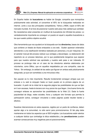 En España hablar de buscadores es hablar de Google, compañía que monopoliza
prácticamente esta actividad, al concentrar el 85% de la búsquedas realizadas en
internet. Junto a sus dos principales competidores, Yahoo y MSN, copan el 90% del
mercado mundial. A la hora de posicionar nuestra web pesa más calidad que cantidad.
No necesitamos estar presentes en multitud de buscadores de infinidad de países. Lo
verdaderamente importante es conseguir un puesto en aquel o aquellos buscadores a
los que nuestro público objetivo acudirá.


Otra herramienta que nos ayudará en la búsqueda son los directorios, bases de datos
que contiene un listado de títulos enlazados a una web. Suelen aparecer ordenados
atendiendo a una clasificación temática realizada por personas y no por máquinas. En
el carácter manual del proceso radican sus ventajas y desventajas. La elaboración del
repertorio es un proceso laborioso, por lo que posiblemente tengamos que esperar
para que nuestra solicitud sea aprobada y nuestra web pase a ser indexada. El
proceso se prolonga más en el caso de los directorios abiertos elaborados por
voluntarios, como DMoz, que en aquellos respaldados por una compañía, caso de
Yahoo. Sin embargo, la calidad de las webs que figuran en ambos está prácticamente
asegurada, ya que son sometidas a una minuciosa criba.


Ser popular es lo más importante. Resulta fundamental conseguir amigos que con
enlaces a tu web la empujen hasta un buen puesto en la primera página de un
buscador. A partir de la mitad de la segunda página las posibilidades de que se fijen
en ti son escasas, hasta la tercera son muy pocos los que llegan. Una buena forma de
conseguir enlaces es aprovechar las posibilidades de la Web 2.0. Dada la fuerte
popularidad de blogs, redes sociales, foros y cualquier otro formato que permita la
participación activa, conseguir vincularse a estas páginas puede resultar barato y
efectivo.


Nuestras intervenciones en estos espacios, regidos por un pacto de confianza, deben
aportar algo a la comunidad, no sólo servir para promocionarnos. El fair play debe
mantenerse en todos los aspectos que el SEO engloba. Los buscadores están atentos
a cualquier táctica que contradiga la ética establecida y las penalizaciones pueden
acarrear consecuencias muy negativas para el posicionamiento.




______________________________________________________________________
Asociación Nacional de Empresas de Internet, ANEI                 78
 