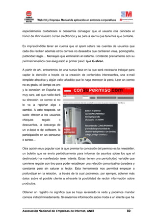 especialmente cuidadosos si deseamos conseguir que el usuario nos conceda el
honor de abrir nuestro correo electrónico y se pare a leer lo que tenemos que contarle.


Es imprescindible tener en cuenta que el spam satura las cuentas de usuarios que
cada día reciben además otros correos no deseados que contienen virus, pornografía,
publicidad ilegal… Mensajes que eliminarán al instante. Contando previamente con su
permiso tenemos casi asegurado el primer paso: que lo abran.


A partir de ahí, entraremos en una nueva fase en la que será necesario trabajar para
captar la atención a través de la creación de contenidos interesantes, una e-mail
template atractiva y algún valor añadido que le haga merecer la pena. Leer un correo
no es gratis, el tiempo es oro
y la conexión en España es
muy cara, así que nadie dará
su dirección de correo si no
le va a reportar algo a
cambio. A este respecto, se
suele ofrecer a los usuarios
cheques        regalo       o
descuentos, la descarga de
un e-book o de software, la
participación en un concurso
o sorteo…


Otra opción muy popular con la que premiar la concesión del permiso es la newsletter,
un boletín que se envía periódicamente para informar de asuntos sobre los que el
destinatario ha manifestado tener interés. Éstas tienen una periodicidad variable que
conviene regular con tino para poder establecer una relación comunicativa duradera y
constante pero sin saturar al lector. Esta herramienta nos permitirá empezar a
profundizar en la relación, a través de la cual podremos, por ejemplo, obtener más
datos sobre el posible cliente u ofrecerle la posibilidad de recibir información sobre
productos.


Obtener un registro no significa que se haya levantado la veda y podamos mandar
correos indiscriminadamente. Si enviamos información sobre moda a un cliente que ha


______________________________________________________________________
Asociación Nacional de Empresas de Internet, ANEI                 80
 