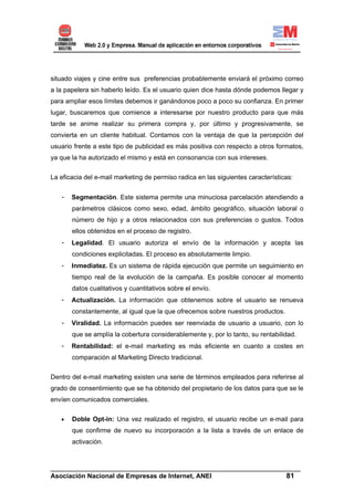 situado viajes y cine entre sus preferencias probablemente enviará el próximo correo
a la papelera sin haberlo leído. Es el usuario quien dice hasta dónde podemos llegar y
para ampliar esos límites debemos ir ganándonos poco a poco su confianza. En primer
lugar, buscaremos que comience a interesarse por nuestro producto para que más
tarde se anime realizar su primera compra y, por último y progresivamente, se
convierta en un cliente habitual. Contamos con la ventaja de que la percepción del
usuario frente a este tipo de publicidad es más positiva con respecto a otros formatos,
ya que la ha autorizado el mismo y está en consonancia con sus intereses.


La eficacia del e-mail marketing de permiso radica en las siguientes características:


   -   Segmentación. Este sistema permite una minuciosa parcelación atendiendo a
       parámetros clásicos como sexo, edad, ámbito geográfico, situación laboral o
       número de hijo y a otros relacionados con sus preferencias o gustos. Todos
       ellos obtenidos en el proceso de registro.
   -   Legalidad. El usuario autoriza el envío de la información y acepta las
       condiciones explicitadas. El proceso es absolutamente limpio.
   -   Inmediatez. Es un sistema de rápida ejecución que permite un seguimiento en
       tiempo real de la evolución de la campaña. Es posible conocer al momento
       datos cualitativos y cuantitativos sobre el envío.
   -   Actualización. La información que obtenemos sobre el usuario se renueva
       constantemente, al igual que la que ofrecemos sobre nuestros productos.
   -   Viralidad. La información puedes ser reenviada de usuario a usuario, con lo
       que se amplía la cobertura considerablemente y, por lo tanto, su rentabilidad.
   -   Rentabilidad: el e-mail marketing es más eficiente en cuanto a costes en
       comparación al Marketing Directo tradicional.


Dentro del e-mail marketing existen una serie de términos empleados para referirse al
grado de consentimiento que se ha obtenido del propietario de los datos para que se le
envíen comunicados comerciales.

   •   Doble Opt-in: Una vez realizado el registro, el usuario recibe un e-mail para
       que confirme de nuevo su incorporación a la lista a través de un enlace de
       activación.


______________________________________________________________________
Asociación Nacional de Empresas de Internet, ANEI                 81
 