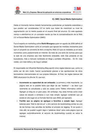 E)- SMO: Social Media Optimization


Hasta el momento hemos tratado herramientas publicitarias ya bastante extendidas y
que pueden ser consideradas 2.0 en tanto que tratan de maximizar su nivel de
segmentación con la mente puesta en el usuario final del anuncio. En este apartado
vamos a adentrarnos en un concepto nacido ya tras la conceptualización de la Web
2.0: el Social Media Optimization (SMO).


Fue el experto en marketing online Rohit Bhargava quien en agosto de 2006 definió el
Social Media Optimization como el concepto que agrupa las medidas necesarias para
que un proyecto se convierta de lleno al espíritu Web 2.0 que se instalaba ya en esos
momentos como predominante en Internet. Se trata de una serie de normas para que
la web de una empresa sea más fácilmente enlazable, esté más presente en los
buscadores, más a menudo nombrada en blogs y portales influyentes… En fin: más
visible, con más tráfico y de mayor calidad.


El responsable de Influential Marketing Blog aportó cinco reglas básicas que, como no
podía ser de otro modo, fueron aumentando gracias a las aportaciones de otros
teorizadores internacionales en sus propias bitácoras. Al final, las reglas básicas del
SMO alcanzaron la cifra de 16, que son:

   1.   Incremente su capacidad de ser enlazado: La primera y más importante. La
        página web en lo posible tiene que dejar de ser “estática” – es decir que
        raramente es actualizada y solo es usada como “folleto informativo online”.
        Agregar un blog es un gran paso. Sin embargo, hay otras formas como crear
        casos de estudio o similares o aun más simple: agregar contenido que ya
        existe en otro lugar en un formato fácil de usar (RSS, por ejemplo)
   2.   Facilite que su página se agregue a favoritos o acepte tags: Agregar
        botones para “Add to del.icio.us” u otro servicio de bookmarking similar es una
        de las formas más sencillas de facilitar el proceso de tagging. Si se quiere ir
        más allá, se pueden sugerir tags o “palabras clave” para cada página (que se
        agregan automáticamente al servicio de bookmarking cuando se salva la
        misma)




______________________________________________________________________
Asociación Nacional de Empresas de Internet, ANEI                 83
 