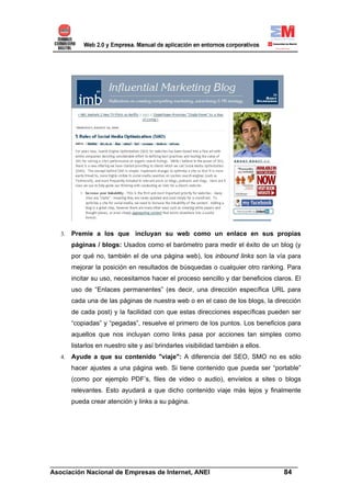 3.   Premie a los que incluyan su web como un enlace en sus propias
        páginas / blogs: Usados como el barómetro para medir el éxito de un blog (y
        por qué no, también el de una página web), los inbound links son la vía para
        mejorar la posición en resultados de búsquedas o cualquier otro ranking. Para
        incitar su uso, necesitamos hacer el proceso sencillo y dar beneficios claros. El
        uso de “Enlaces permanentes” (es decir, una dirección específica URL para
        cada una de las páginas de nuestra web o en el caso de los blogs, la dirección
        de cada post) y la facilidad con que estas direcciones específicas pueden ser
        “copiadas” y “pegadas”, resuelve el primero de los puntos. Los beneficios para
        aquellos que nos incluyan como links pasa por acciones tan simples como
        listarlos en nuestro site y así brindarles visibilidad también a ellos.
   4.   Ayude a que su contenido "viaje": A diferencia del SEO, SMO no es sólo
        hacer ajustes a una página web. Si tiene contenido que pueda ser “portable”
        (como por ejemplo PDF’s, files de video o audio), envíelos a sites o blogs
        relevantes. Esto ayudará a que dicho contenido viaje más lejos y finalmente
        pueda crear atención y links a su página.




______________________________________________________________________
Asociación Nacional de Empresas de Internet, ANEI                 84
 