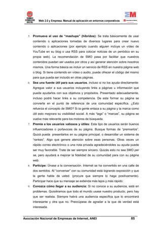 5.   Promueva el uso de “mashups” (híbridos): Se trata básicamente de usar
        contenido o aplicaciones tomadas de diversos lugares para crear nuevo
        contenido o aplicaciones (por ejemplo cuando alguien incluye un vídeo de
        YouTube en su blog o usa RSS para colocar noticias de un periódico en su
        propia web). La recomendación de SMO pasa por facilitar que nuestros
        contenidos puedan ser usados por otros y así generar atención sobre nosotros
        mismos. Una forma básica es incluir un servicio de RSS en nuestra página web
        o blog. Si tiene contenido en vídeo o audio, puede ofrecer el código del mismo
        para que pueda ser incluido en otras páginas.
   6.   Sea una fuente útil para sus usuarios, incluso si no los ayuda directamente:
        Agregue valor a sus usuarios incluyendo links a páginas u información que
        pueda ayudarlos con sus objetivos y propósitos. Presentado adecuadamente,
        incluso podrá hacer links a su competencia. De esta formar su página se
        convierte en el punto de referencia de una comunidad específica. ¿Esto
        refuerza el concepto de SMO? Si la gente enlaza a su página y la marca como
        útil esto mejorara su visibilidad social. A más “tags” o “marcas”, su página se
        vuelve más relevante para los motores de búsqueda.
   7.   Premie a los usuarios valiosos y útiles: Este tipo de usuarios serán buenos
        influenciadores o portavoces de su página. Busque formas de “premiarlos”.
        Quizá pueda presentarlos en su página principal, o desarrollar un sistema de
        “rankeo”. Algo que genere atención sobre esas personas. Otras veces un
        rápido correo electrónico o una nota privada agradeciéndoles su ayuda puede
        ser muy favorable. Trate de ser siempre sincero. Quizás esto no sea SMO per
        se, pero ayudará a mejorar la fidelidad de su comunidad para con su página
        web.
   8.   Participe: Únase a la conversación. Internet se ha convertido en una calle de
        dos sentidos. Al “conversar” con su comunidad está logrando exposición y que
        la gente hable de usted. (procure que siempre lo haga positivamente).
        Participar hace que su mensaje se extienda más lejos y más rápido.
   9.   Conozca cómo llegar a su audiencia: Si no conoce a su audiencia, está en
        problemas. Quisiéramos que todo el mundo usase nuestro producto, pero hay
        que ser realista. Siempre habrá una audiencia específica que lo encontrará
        interesante y otra que no. Preocúpese de agradar a la que de verdad está
        interesada.

______________________________________________________________________
Asociación Nacional de Empresas de Internet, ANEI                 85
 