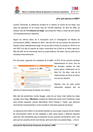 ¿Por qué aparece el SMO?


Cuenta Technorati, la referencia mundial en lo relativo al mundo de los blogs, que
cada día aparecen en el mundo más de 175.000 bitácoras. En abril de 2008, ya
existían más de 112 millones de blogs, que producían millón y medio de post diarios
(18 actualizaciones por segundo).


Según los últimos datos de la Asociación para la Investigación de Medios de
Comunicación (AIMC), referidos al 2007, más del 43% de los usuarios de Internet en
España visitan habitualmente blogs. El uso de este formato ha crecido un 39’5% en el
año 2007 (ha sido el soporte de mayor crecimiento de la Red en el último ejercicio).
Más del 30% de los internautas tiene su propia bitácora. De estos, dos de cada tres lo
actualizan frecuentemente.


Por otra parte, siguiendo los resultados de la AIMC, el 52% de los usuarios participa
                                                    habitualmente en foros, otro de
                                                    los formatos estrella de esta
                                                    nueva época colaborativa de la
                                                    Web 2.0. De ellos, más de la
                                                    mitad escriben en foros al menos
                                                    una vez por semana.


                                                    Además, tres de cada cuatro
                                                    internautas   asegura    que   se
informa en Internet antes de decidir una compra.


Más allá del potentísimo mundo blogger, cada día se hacen más fuertes las redes
sociales como Digg o Menéame, portales de interacción social como Facebook y cada
poco tiempo aparecen nuevas alternativas como Fotolog o Twitter, que alcanzan
crecimientos impresionantes a nivel mundial en reducidos espacios de tiempo.


La relevancia de la Web 2.0 se percibe también en que la gran mayoría de los medios
de comunicación online se han adaptado a esta nueva época y destinan espacios
cada vez más importantes para la expresión de sus usuarios (comentarios, foros, vías
para que los usuarios envíen sus noticias, para que creen sus propios blogs…). No en
______________________________________________________________________
Asociación Nacional de Empresas de Internet, ANEI                 87
 