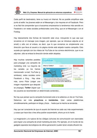 Cada perfil de destinatario, tiene su hueco en Internet. No es posible simplificar este
punto al estilo: los jóvenes están en el Messenger y los mayores en el Facebook. Pero
si es fácil de comprender que si buscamos empresarios lo tendremos más sencillo en
Facebook o en redes sociales profesionales como Xing, que en el Messenger o en el
Fotolog.


Hay básicamente dos formas de transmitir este virus: incluyendo lo que sea que
enviamos en el mensaje (una imagen, por ejemplo, que se introduce adjunta en el
email) o sólo con el enlace, es decir, que lo que enviamos es simplemente una
dirección que lleva al usuario a la página donde está alojada nuestra campaña. Esto
sucede por ejemplo con los vídeos de YouTube en los correos electrónicos, que no se
adjuntan, sólo se enlaza la dirección donde están alojados.


Hay muchas variantes posibles
para propagar una campaña de
marketing viral. La mayoría de
los   canales     ya    los   hemos
mencionado: e-mail, YouTube (y
similares), redes sociales como
Facebook o Xing… Hay otras
más, como Flickr (colgar una
imagen impactante que después
se propaga), Twitter (lograr que
los usuarios se recomienden un determinado contenido)…


No hay que pensar que la campaña funcionará sola si la soltamos un día en YouTube.
Debemos     ser        más    proactivos   e   insistentes.   Usar   varias   plataformas
simultáneamente, participar en blogs y foros… hasta que la mecha se encienda.


Hay que ser consciente de que el usuario de Internet es cada vez más experimentado
y cosas que hace dos o tres años podían sorprenderlo, ahora ya no lo harán.


La imaginación y la ruptura de los códigos comunes de comunicación son esenciales
para lograr una campaña de email marketing de éxito. Por ejemplo, en el mundo de los
gadgets (aparatos tecnológicos de última generación) suelen tener amplia difusión los

______________________________________________________________________
Asociación Nacional de Empresas de Internet, ANEI                 92
 