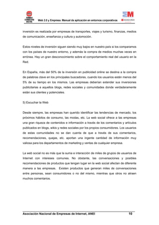 inversión es realizada por empresas de transportes, viajes y turismo, finanzas, medios
de comunicación, enseñanza y cultura y automoción.


Estos niveles de inversión siguen siendo muy bajos en nuestro país si los comparamos
con los países de nuestro entorno, y además la compra de medios muchas veces en
errónea. Hay un gran desconocimiento sobre el comportamiento real del usuario en la
Red.


En España, más del 50% de la inversión en publicidad online se destina a la compra
de palabras clave en los principales buscadores, cuando los usuarios están menos del
5% de su tiempo en los mismos. Las empresas deberían extender sus inversiones
publicitarias a aquellos blogs, redes sociales y comunidades donde verdaderamente
están sus clientes y potenciales.


5) Escuchar la Web


Desde siempre, las empresas han querido identificar las tendencias de mercado, los
próximos hábitos de consumo, las modas, etc. La web social ofrece a las empresas
una gran riqueza de contenidos e información a través de los comentarios y artículos
publicados en blogs, wikis y redes sociales por los propios consumidores. Los usuarios
de estas comunidades no se dan cuenta de que a través de sus comentarios,
recomendaciones, quejas, etc. aportan una ingente cantidad de información muy
valiosa para los departamentos de marketing y ventas de cualquier empresa.


La web social no es más que la suma e interacción de miles de grupos de usuarios de
Internet con intereses comunes. No obstante, las conversaciones y posibles
recomendaciones de productos que tengan lugar en la web social afectan de diferente
manera a las empresas. Existen productos que generan miles de conversaciones
entre personas, sean consumidores o no del mismo, mientras que otros no atraen
muchos comentarios.




______________________________________________________________________
Asociación Nacional de Empresas de Internet, ANEI                 10
 