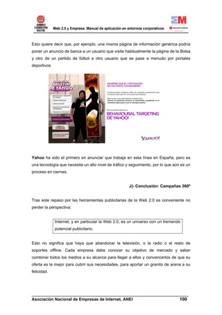 Esto quiere decir que, por ejemplo, una misma página de información genérica podría
poner un anuncio de banca a un usuario que visite habitualmente la página de la Bolsa
y otro de un partido de fútbol a otro usuario que se pase a menudo por portales
deportivos.




Yahoo ha sido el primero en anunciar que trabaja en esta línea en España, pero es
una tecnología que necesita un alto nivel de tráfico y seguimiento, por lo que aún es un
proceso en ciernes.


                                                      J)- Conclusión: Campañas 360º


Tras este repaso por las herramientas publicitarias de la Web 2.0 es conveniente no
perder la perspectiva:


              Internet, y en particular la Web 2.0, es un universo con un tremendo
              potencial publicitario.


Esto no significa que haya que abandonar la televisión, o la radio o el resto de
soportes offline. Cada empresa debe conocer su objetivo de mercado y saber
combinar todos los medios a su alcance para llegar a ellos y convencerlos de que su
oferta es la mejor para cubrir sus necesidades, para aportar un granito de arena a su
felicidad.




______________________________________________________________________
Asociación Nacional de Empresas de Internet, ANEI                 100
 