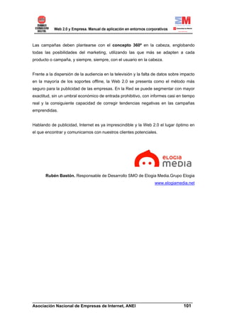Las campañas deben plantearse con el concepto 360º en la cabeza, englobando
todas las posibilidades del marketing, utilizando las que más se adapten a cada
producto o campaña, y siempre, siempre, con el usuario en la cabeza.


Frente a la dispersión de la audiencia en la televisión y la falta de datos sobre impacto
en la mayoría de los soportes offline, la Web 2.0 se presenta como el método más
seguro para la publicidad de las empresas. En la Red se puede segmentar con mayor
exactitud, sin un umbral económico de entrada prohibitivo, con informes casi en tiempo
real y la consiguiente capacidad de corregir tendencias negativas en las campañas
emprendidas.


Hablando de publicidad, Internet es ya imprescindible y la Web 2.0 el lugar óptimo en
el que encontrar y comunicarnos con nuestros clientes potenciales.




       Rubén Bastón. Responsable de Desarrollo SMO de Elogia Media.Grupo Elogia
                                                                   www.elogiamedia.net




______________________________________________________________________
Asociación Nacional de Empresas de Internet, ANEI                 101
 