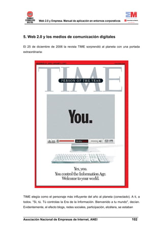 5. Web 2.0 y los medios de comunicación digitales

El 25 de diciembre de 2006 la revista TIME sorprendió al planeta con una portada
extraordinaria:




TIME elegía como el personaje más influyente del año al planeta (conectado). A ti, a
todos. "Si, tú. Tú controlas la Era de la Información. Bienvenido a tu mundo", decían.
Evidentemente, el efecto blogs, redes sociales, participación, etcétera, se estaban

______________________________________________________________________
Asociación Nacional de Empresas de Internet, ANEI                 102
 