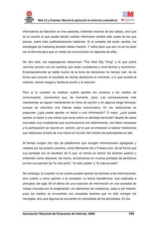 informativos de televisión en tres sesiones, boletines horarios de las radios), sino que
es el usuario el que puede decidir cuándo informarse cambia más cosas de las que
parece, sobre todo publicitariamente hablando. Si el contexto del lector cambia, las
estrategias de marketing también deben hacerlo. Y sobra decir que aún no se ha dado
con la fórmula para que un medio de comunicación no dependa de ellas.


De otro lado, los anglosajones denominan "The Next Big Thing" a lo que podrá
venirnos encima con los cambios que están sucediendo a nivel técnico y económico.
Empresarialmente se habla mucho de la toma de decisiones 'en tiempo real', de tal
forma que conocer el resultado de dichas decisiones al momento, y lo que sucede al
instante, reduce riesgos y facilita la acción y la reacción.


Pero si la cuestión es analizar cuánto aportan los usuarios a los medios de
comunicación, convenimos que, de momento, poco. Las conversaciones más
interesantes se siguen manteniendo en foros de opinión y en algunos blogs famosos,
aunque se vislumbra una intensa etapa comunicativa. En las redacciones se
preguntan ¿qué puede aportar un lector a una información? O mejor, ¿qué puede
aportar un lector a una noticia que versa sobre un atentado terrorista? Aparte de casos
concretos muy reveladores que examinaremos con detenimiento, nos faltan sorpresas
y la participación se resume en opinión, por lo que se empiezan a realizar mediciones
que relacionan el éxito de una noticia en función del número de participantes en ella.


Al tiempo surgen otro tipo de plataformas que recogen informaciones agregadas y
votadas por los propios usuarios, como Meneame.net o Fresqui.com, de tal forma que
sus portadas son el resultado de lo que -al menos en teoría- los lectores quieren y
entienden como relevante. De hecho, encontramos en muchas portadas de periódicos
on-line una sección de "lo más leído", "lo más votado" y "lo más enviado".


Sin embargo, la cuestión no es cuánto pueden aportar los lectores a las informaciones,
sino cuánto y cómo aportan a la sociedad. La teoría hipodérmica, que explicaba a
principios del siglo XX el efecto de una inyección de información en una sociedad de
masas marcada por la enajenación, sin elementos de resistencia, pasa a ser historia,
pues los medios se encuentran con avezados lectores que no sólo corrigen los
mensajes, sino que algunos se convierten en periodistas de los periodistas. En los


______________________________________________________________________
Asociación Nacional de Empresas de Internet, ANEI                 104
 