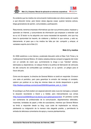 Es evidente que los medios de comunicación tradicionales son ahora cautos en cuanto
a qué dirección tomar, pero tienen claras algunas cosas: quieren lectores activos,
blogs generadores de opinión, comunidades y participación.


Resumiendo, tenemos empresas informativas que dan sus primeros pasos, tropiezan y
aprenden en Internet, y consumidores de información que empiezan a entender cuál
es su rol. El lector no ha adquirido una nueva necesidad de expresión, sino que hoy
tiene la oportunidad de hacerlo, de colaborar y distribuir lo que conoce, y esto es,
básicamente, el paso que a los medios les falta por dar: compartir y enlazar, el
verdadero espíritu de la Web 2.0.


                                                                    Web 2.0 y medios


En 2006 asistimos a una intensa y acalorada discusión entre el New York Times y la
multinacional General Motors. El rotativo estadounidense comparó al gigante del motor
con un camello de crack que, suministrando la droga a sus "clientes" adictos,
eternizaba su dependencia. Un ataque frontal a la política de fabricación de vehículos
de alto consumo de combustible que constituye, en su opinión, un peligro para el
futuro del país.


Como era de esperar, la directiva de General Motors no tardó en responder. Enviaron
una carta al periódico, pero para garantizar la emisión del mensaje al completo,
optaron por publicar en su blog las mismas ideas en donde despacharon a gusto
(http://fastlane.gmblogs.com/archives/2006/06/hyperbole_and_d_1.html).


El sociólogo Luis Rull analizó con especial atención este cruce de mensajes y comparó
la situación recordando a David y a Golliat, pero intercambiando sus armas
(http://luisrull.es/2006/06/quin-es-david-y-quin-goliat-general.html). El periódico cuenta
con centenares de profesionales de la comunicación, departamentos editoriales,
imprentas, toneladas de papel y miles de suscriptores, mientras que General Motors
se limitó a responder desde su blog, cuya coste de implantación es ridículo,
planteando su indignación de la manera más elegante posible, y permitiendo la
entrada de deliciosos comentarios de apoyo y nuevos planteamientos.




______________________________________________________________________
Asociación Nacional de Empresas de Internet, ANEI                 107
 