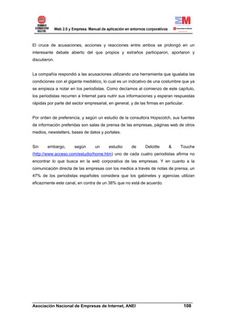 El cruce de acusaciones, acciones y reacciones entre ambos se prolongó en un
interesante debate abierto del que propios y extraños participaron, aportaron y
discutieron.


La compañía respondió a las acusaciones utilizando una herramienta que igualaba las
condiciones con el gigante mediático, lo cual es un indicativo de una costumbre que ya
se empieza a notar en los periodistas. Como decíamos al comienzo de este capítulo,
los periodistas recurren a Internet para nutrir sus informaciones y esperan respuestas
rápidas por parte del sector empresarial, en general, y de las firmas en particular.


Por orden de preferencia, y según un estudio de la consultora Hopscotch, sus fuentes
de información preferidas son salas de prensa de las empresas, páginas web de otros
medios, newsletters, bases de datos y portales.


Sin     embargo,       según      un      estudio      de     Deloitte     &      Touche
(http://www.acceso.com/estudio/home.htm) uno de cada cuatro periodistas afirma no
encontrar lo que busca en la web corporativa de las empresas. Y en cuanto a la
comunicación directa de las empresas con los medios a través de notas de prensa, un
47% de los periodistas españoles considera que los gabinetes y agencias utilizan
eficazmente este canal, en contra de un 38% que no está de acuerdo.




______________________________________________________________________
Asociación Nacional de Empresas de Internet, ANEI                 108
 