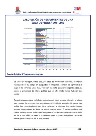 Se sabe que navegan, sobre todo, por sitios de información financiera, y emplean
buena parte de su tiempo en búsquedas de imágenes. También es significativo el
auge de la entrevista vía e-mail, y si bien es cierto que pierde espontaneidad, da
acceso a personajes de interés público que, de otro modo, nunca hubieran sido
noticia.


Es decir, disponemos de periodistas que entienden cómo funciona Internet y lo utilizan
para nutrirse, de empresas que reconsideran el formato de sus salas de prensa para
facilitar las comunicaciones que éstos reclaman, y mientras, los medios buscan
grandes repercusiones en lugar de asumir nuevos retos. El sensacionalismo que
impera en las portadas de los medios digitales es un resultado publicitario en la lucha
por ser el más leído, y a veces ni siquiera eso, pues si tomamos el pulso a los medios
parece que el objetivo es ser el más visitado.



______________________________________________________________________
Asociación Nacional de Empresas de Internet, ANEI                 109
 