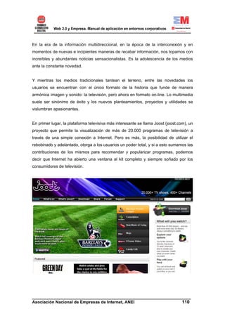 En la era de la información multidireccional, en la época de la interconexión y en
momentos de nuevas e incipientes maneras de recabar información, nos topamos con
increíbles y abundantes noticias sensacionalistas. Es la adolescencia de los medios
ante la constante novedad.


Y mientras los medios tradicionales tantean el terreno, entre las novedades los
usuarios se encuentran con el único formato de la historia que funde de manera
armónica imagen y sonido: la televisión, pero ahora en formato on-line. Lo multimedia
suele ser sinónimo de éxito y los nuevos planteamientos, proyectos y utilidades se
vislumbran apasionantes.


En primer lugar, la plataforma televisiva más interesante se llama Joost (joost.com), un
proyecto que permite la visualización de más de 20.000 programas de televisión a
través de una simple conexión a Internet. Pero es más, la posibilidad de utilizar el
rebobinado y adelantado, otorga a los usuarios un poder total, y si a esto sumamos las
contribuciones de los mismos para recomendar y popularizar programas, podemos
decir que Internet ha abierto una ventana al kit completo y siempre soñado por los
consumidores de televisión.




______________________________________________________________________
Asociación Nacional de Empresas de Internet, ANEI                 110
 