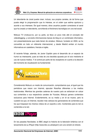 Un televidente de Joost puede crear, incluso, sus propios canales, de tal forma que
puede elegir la programación que le interesa, en el orden que estima oportuno y
acorde a sus intereses. De igual manera, otros usuarios pueden conectarse al canal
que ha creado un televidente, convirtiendo el fenómeno tecnológico en una red social.


Mobuzz TV (mobuzz.tv), por su parte, se lleva un poco más allá el concepto del
videoblogging, y convierte informaciones típicas de blog en un combinado informativo,
con presentadores/as que nada tienen de amateur. Mobuzz, fundado en 2004, se ha
convertido en todo un referente internacional, y desde Madrid emiten al mundo
informativos en castellano, francés e inglés.


El reciente fichaje, además, de Javier Capitán para el desarrollo de un espacio de
humor es interesante, pues se trata de una decidida apuesta por el ocio mediante el
uso de nuevos medios. Y el control por parte de los receptores en cuanto a la elección
del momento de visualización es fundamental.




Considerando Mobuzz un medio de comunicación, comprobamos que, al igual que los
periódicos que nacen con Internet, ejecutan filosofías diferentes a los medios
tradicionales. Mientras las grandes cadenas de nuestro país se esfuerzan en volcar
sus contenidos a sus respectivos canales de Youtube, Mobuzz genera contenidos
exclusivos para Internet. Evidentemente, es su medio y en él se mueve, pero la
cuestión es que, en Internet, resultan más valiosos los generadores de contenidos que
los que traspasan los mismos vídeos de un soporte a otro. Contenidos para la red vs
contenidos a la red.




En las pasadas Navidades, la BBC alegró la historia de la televisión británica con el
lanzamiento de su iPlayer (http://www.bbc.co.uk/iplayer/) con una versión en directo.

______________________________________________________________________
Asociación Nacional de Empresas de Internet, ANEI                 111
 