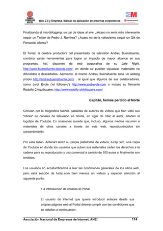 Finalizando el microblogging, un par de ideas al aire: ¿Acaso no sería más interesante
seguir un Twitter de Pedro J. Ramírez? ¿Acaso no sería valiosísimo seguir un Qik de
Fernando Alonso?


El Terrat, la célebre productora del presentador de televisión Andreu Buenafuente,
combina varias herramientas para lograr un impacto de mayor alcance en sus
programas.     Así,   disponen     de      web   corporativa    de   su   Late   Night,
http://www.buenafuente.lasexta.com/, en donde se pueden visualizar materiales no
difundidos o descartados. Asimismo, el mismo Andreu Buenafuente tiene un weblog
propio http://andreubuenafuente.com/ , al igual que algunos de sus colaboradores,
como Jordi Évole (‘el follonero’) http://www.jordievole.com o incluso su flamante
Rodolfo Chiquilicuatre, http://www.rodolfo-chikilicuatre.com/


                                                  Capitán, hemos perdido el Norte


Circulan por la blogosfera fuertes pataletas de autores de vídeos que han visto sus
"obras" en canales de televisión en donde, en lugar de citar al autor, añaden el
logotipo de Youtube. En ocasiones sucede que, incluso, algunos medios recurren a
materiales de otros canales a través de esta web, reproduciéndolos sin
consentimiento.


Por esta razón, Antena3 lanzó su propia plataforma de vídeos, tuclip.com, una copia
de Youtube en donde los usuarios que suben sus materiales ceden los derechos a la
cadena para su reproducción y uso comercial a cambio de 100 euros si finalmente son
emitidos.


Los usuarios no acostumbramos a leer las condiciones generales de los sitios web,
pero esta sección de tuclip.com bien merece un vistazo y especial atención al
siguiente punto:


             1.4 Introducción de enlaces al Portal.


             El usuario de Internet que quiera introducir enlaces desde sus
             propias páginas web al Portal deberá cumplir con las condiciones que
             se detallan a continuación:
______________________________________________________________________
Asociación Nacional de Empresas de Internet, ANEI                 114
 