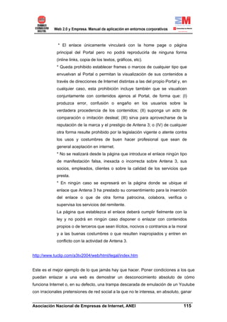 * El enlace únicamente vinculará con la home page o página
             principal del Portal pero no podrá reproducirla de ninguna forma
             (inline links, copia de los textos, gráficos, etc).
             * Queda prohibido establecer frames o marcos de cualquier tipo que
             envuelvan al Portal o permitan la visualización de sus contenidos a
             través de direcciones de Internet distintas a las del propio Portal y, en
             cualquier caso, esta prohibición incluye también que se visualicen
             conjuntamente con contenidos ajenos al Portal, de forma que: (I)
             produzca error, confusión o engaño en los usuarios sobre la
             verdadera procedencia de los contenidos; (II) suponga un acto de
             comparación o imitación desleal; (III) sirva para aprovecharse de la
             reputación de la marca y el prestigio de Antena 3; o (IV) de cualquier
             otra forma resulte prohibido por la legislación vigente o atente contra
             los usos y costumbres de buen hacer profesional que sean de
             general aceptación en internet.
             * No se realizará desde la página que introduce el enlace ningún tipo
             de manifestación falsa, inexacta o incorrecta sobre Antena 3, sus
             socios, empleados, clientes o sobre la calidad de los servicios que
             presta.
             * En ningún caso se expresará en la página donde se ubique el
             enlace que Antena 3 ha prestado su consentimiento para la inserción
             del enlace o que de otra forma patrocina, colabora, verifica o
             supervisa los servicios del remitente.
             La página que establezca el enlace deberá cumplir fielmente con la
             ley y no podrá en ningún caso disponer o enlazar con contenidos
             propios o de terceros que sean ilícitos, nocivos o contrarios a la moral
             y a las buenas costumbres o que resulten inapropiados y entren en
             conflicto con la actividad de Antena 3.


http://www.tuclip.com/a3tv2004/web/html/legal/index.htm


Este es el mejor ejemplo de lo que jamás hay que hacer. Poner condiciones a los que
puedan enlazar a una web es demostrar un desconocimiento absoluto de cómo
funciona Internet o, en su defecto, una trampa descarada de emulación de un Youtube
con irracionales pretensiones de red social a la que no le interesa, en absoluto, ganar

______________________________________________________________________
Asociación Nacional de Empresas de Internet, ANEI                 115
 