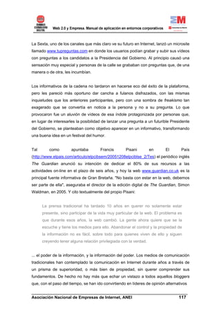 La Sexta, uno de los canales que más claro ve su futuro en Internet, lanzó un microsite
llamado www.tupreguntas.com en donde los usuarios podían grabar y subir sus vídeos
con preguntas a los candidatos a la Presidencia del Gobierno. Al principio causó una
sensación muy especial y personas de la calle se grababan con preguntas que, de una
manera o de otra, les incumbían.


Los informativos de la cadena no tardaron en hacerse eco del éxito de la plataforma,
pero les pareció más oportuno dar cancha a fulanos disfrazados, con las mismas
inquietudes que los anteriores participantes, pero con una sombra de freakismo tan
exagerado que se convertía en noticia a la persona y no a su pregunta. Lo que
provocaron fue un aluvión de vídeos de esa índole protagonizada por personas que,
en lugar de interesarles la posibilidad de lanzar una pregunta a un futurible Presidente
del Gobierno, se planteaban como objetivo aparecer en un informativo, transformando
una buena idea en un festival del humor.


Tal      como         apuntaba        Francis       Pisani         en      El      País
(http://www.elpais.com/articulo/elpcibsem/20051208elpciblse_2/Tes) el periódico inglés
The Guardian anunció su intención de dedicar el 80% de sus recursos a las
actividades on-line en el plazo de seis años, y hoy la web www.guardian.co.uk es la
principal fuente informativa de Gran Bretaña. "No basta con estar en la web, debemos
ser parte de ella", aseguraba el director de la edición digital de The Guardian, Simon
Waldman, en 2005. Y cito textualmente del propio Pisani:


      La prensa tradicional ha tardado 10 años en querer no solamente estar
      presente, sino participar de la vida muy particular de la web. El problema es
      que durante esos años, la web cambió. La gente ahora quiere que se la
      escuche y tiene los medios para ello. Abandonar el control y la propiedad de
      la información no es fácil, sobre todo para quienes viven de ello y siguen
      creyendo tener alguna relación privilegiada con la verdad.


... el poder de la información, y la información del poder. Los medios de comunicación
tradicionales han contemplado la comunicación en Internet durante años a través de
un prisma de superioridad, o más bien de propiedad, sin querer comprender sus
fundamentos. De hecho no hay más que echar un vistazo a todos aquellos bloggers
que, con el paso del tiempo, se han ido convirtiendo en líderes de opinión alternativos

______________________________________________________________________
Asociación Nacional de Empresas de Internet, ANEI                 117
 
