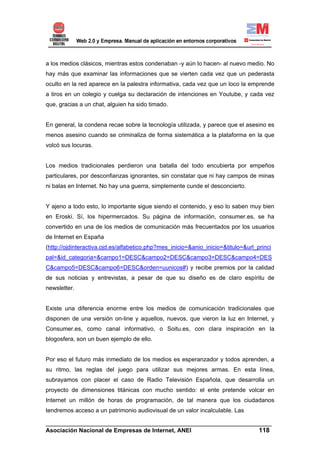 a los medios clásicos, mientras estos condenaban -y aún lo hacen- al nuevo medio. No
hay más que examinar las informaciones que se vierten cada vez que un pederasta
oculto en la red aparece en la palestra informativa, cada vez que un loco la emprende
a tiros en un colegio y cuelga su declaración de intenciones en Youtube, y cada vez
que, gracias a un chat, alguien ha sido timado.


En general, la condena recae sobre la tecnología utilizada, y parece que el asesino es
menos asesino cuando se criminaliza de forma sistemática a la plataforma en la que
volcó sus locuras.


Los medios tradicionales perdieron una batalla del todo encubierta por empeños
particulares, por desconfianzas ignorantes, sin constatar que ni hay campos de minas
ni balas en Internet. No hay una guerra, simplemente cunde el desconcierto.


Y ajeno a todo esto, lo importante sigue siendo el contenido, y eso lo saben muy bien
en Eroski. Sí, los hipermercados. Su página de información, consumer.es, se ha
convertido en una de los medios de comunicación más frecuentados por los usuarios
de Internet en España
(http://ojdinteractiva.ojd.es/alfabetico.php?mes_inicio=&anio_inicio=&titulo=&url_princi
pal=&id_categoria=&campo1=DESC&campo2=DESC&campo3=DESC&campo4=DES
C&campo5=DESC&campo6=DESC&orden=uunicos#) y recibe premios por la calidad
de sus noticias y entrevistas, a pesar de que su diseño es de claro espíritu de
newsletter.


Existe una diferencia enorme entre los medios de comunicación tradicionales que
disponen de una versión on-line y aquellos, nuevos, que vieron la luz en Internet, y
Consumer.es, como canal informativo, o Soitu.es, con clara inspiración en la
blogosfera, son un buen ejemplo de ello.


Por eso el futuro más inmediato de los medios es esperanzador y todos aprenden, a
su ritmo, las reglas del juego para utilizar sus mejores armas. En esta línea,
subrayamos con placer el caso de Radio Televisión Española, que desarrolla un
proyecto de dimensiones titánicas con mucho sentido: el ente pretende volcar en
Internet un millón de horas de programación, de tal manera que los ciudadanos
tendremos acceso a un patrimonio audiovisual de un valor incalculable. Las

______________________________________________________________________
Asociación Nacional de Empresas de Internet, ANEI                 118
 