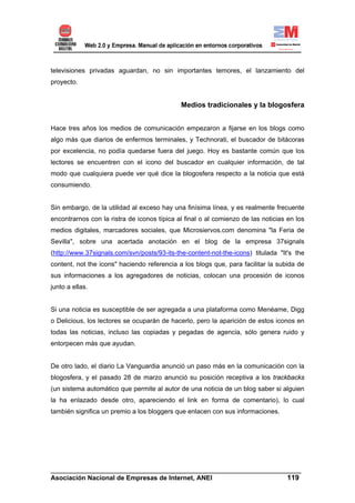 televisiones privadas aguardan, no sin importantes temores, el lanzamiento del
proyecto.


                                             Medios tradicionales y la blogosfera


Hace tres años los medios de comunicación empezaron a fijarse en los blogs como
algo más que diarios de enfermos terminales, y Technorati, el buscador de bitácoras
por excelencia, no podía quedarse fuera del juego. Hoy es bastante común que los
lectores se encuentren con el icono del buscador en cualquier información, de tal
modo que cualquiera puede ver qué dice la blogosfera respecto a la noticia que está
consumiendo.


Sin embargo, de la utilidad al exceso hay una finísima línea, y es realmente frecuente
encontrarnos con la ristra de iconos típica al final o al comienzo de las noticias en los
medios digitales, marcadores sociales, que Microsiervos.com denomina "la Feria de
Sevilla", sobre una acertada anotación en el blog de la empresa 37signals
(http://www.37signals.com/svn/posts/93-its-the-content-not-the-icons) titulada "It's the
content, not the icons" haciendo referencia a los blogs que, para facilitar la subida de
sus informaciones a los agregadores de noticias, colocan una procesión de iconos
junto a ellas.


Si una noticia es susceptible de ser agregada a una plataforma como Menéame, Digg
o Delicious, los lectores se ocuparán de hacerlo, pero la aparición de estos iconos en
todas las noticias, incluso las copiadas y pegadas de agencia, sólo genera ruido y
entorpecen más que ayudan.


De otro lado, el diario La Vanguardia anunció un paso más en la comunicación con la
blogosfera, y el pasado 28 de marzo anunció su posición receptiva a los trackbacks
(un sistema automático que permite al autor de una noticia de un blog saber si alguien
la ha enlazado desde otro, apareciendo el link en forma de comentario), lo cual
también significa un premio a los bloggers que enlacen con sus informaciones.




______________________________________________________________________
Asociación Nacional de Empresas de Internet, ANEI                 119
 