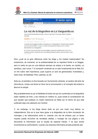 Pero ¿cuál es la gran diferencia entre los blogs y los medios tradicionales? No
entraremos, de momento, en la profesionalidad de un reportero frente a un blogger,
pero lo cierto es que en una bitácora siempre se enlaza a la fuente, en cambio, un
periódico, casi nunca. Y si compartir contenido es un pilar fundamental de la Web 2.0,
un link cobra vital importancia, pues supone un acto de generosidad, honestidad y,
sobre todo, de fiabilidad. Pero, además, es útil.


Soitu.es, el periódico on-line lanzado por Gumersindo Lafuente, el cerebro del éxito de
elmundo.es, rompe una lanza en favor de la comunicación y el concepto del enlace lo
lleva en la sangre.


Muy probablemente es por la fiabilidad el hecho de que los contenidos en la blogosfera
están repletos de links, y las noticias en medios no, pues existe la consideración de
que aquello que publique un medio tradicional es fiable por el hecho de que esté
publicado bajo una cabecera con nombre.


Y, sin embargo, si los blogs tienen éxito es por una razón muy básica: su
independencia. Eso es lo que hace gozar a la blogosfera de la libre circulación de
mensajes y de relacionarlos entre sí, creando una red de enlaces que un lector
inquieto puede encontrar de rematada utilidad, y navegar de una página a otra
devorando la información que le resulta de especial interés. Y es aquí donde
encontramos la confrontación, cuando una empresa informativa privada pretende atar

______________________________________________________________________
Asociación Nacional de Empresas de Internet, ANEI                 120
 