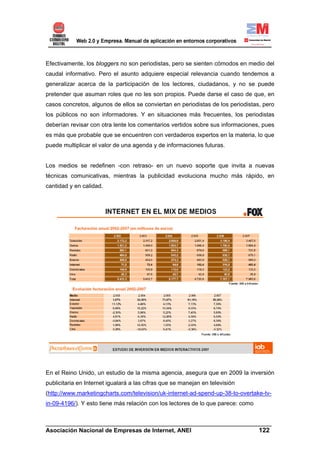 Efectivamente, los bloggers no son periodistas, pero se sienten cómodos en medio del
caudal informativo. Pero el asunto adquiere especial relevancia cuando tendemos a
generalizar acerca de la participación de los lectores, ciudadanos, y no se puede
pretender que asuman roles que no les son propios. Puede darse el caso de que, en
casos concretos, algunos de ellos se conviertan en periodistas de los periodistas, pero
los públicos no son informadores. Y en situaciones más frecuentes, los periodistas
deberían revisar con otra lente los comentarios vertidos sobre sus informaciones, pues
es más que probable que se encuentren con verdaderos expertos en la materia, lo que
puede multiplicar el valor de una agenda y de informaciones futuras.


Los medios se redefinen -con retraso- en un nuevo soporte que invita a nuevas
técnicas comunicativas, mientras la publicidad evoluciona mucho más rápido, en
cantidad y en calidad.




En el Reino Unido, un estudio de la misma agencia, asegura que en 2009 la inversión
publicitaria en Internet igualará a las cifras que se manejan en televisión
(http://www.marketingcharts.com/television/uk-internet-ad-spend-up-38-to-overtake-tv-
in-09-4196/). Y esto tiene más relación con los lectores de lo que parece: como


______________________________________________________________________
Asociación Nacional de Empresas de Internet, ANEI                 122
 